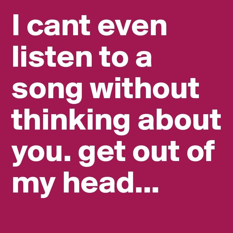 I cant even listen to a song without thinking about you. get out of my head... 