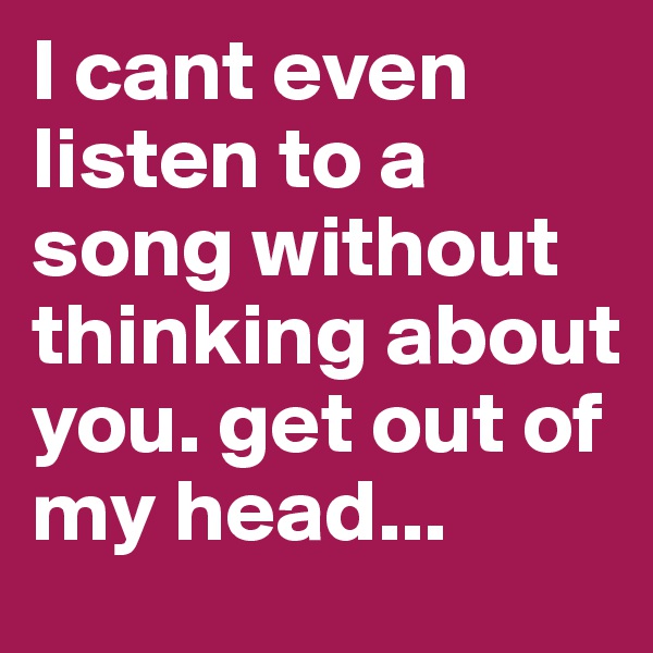 I cant even listen to a song without thinking about you. get out of my head... 
