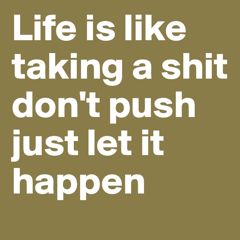 Life is like taking a shit
don't push
just let it happen