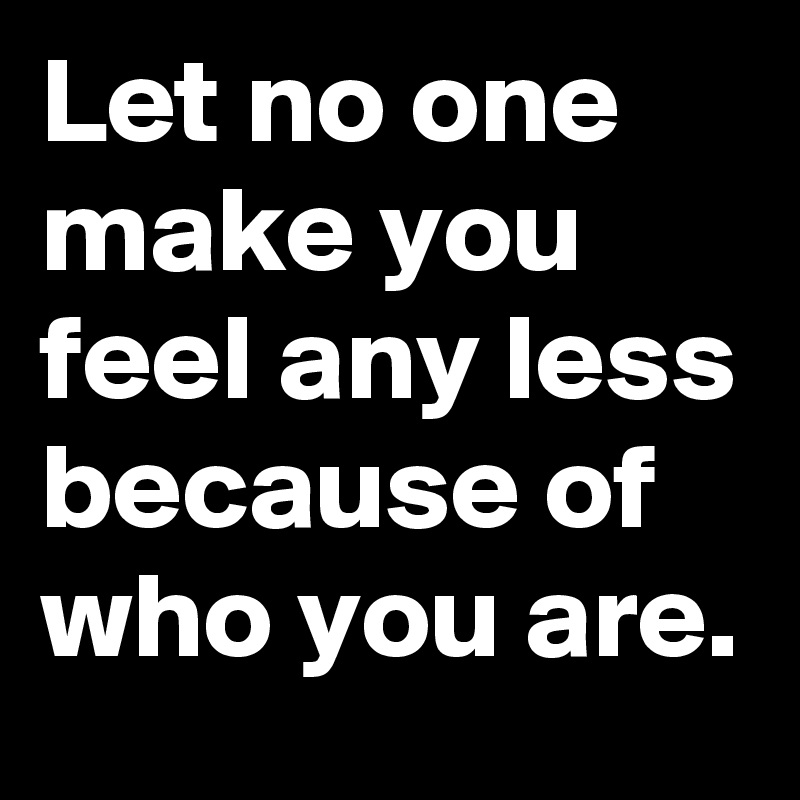 Let no one make you feel any less because of who you are.