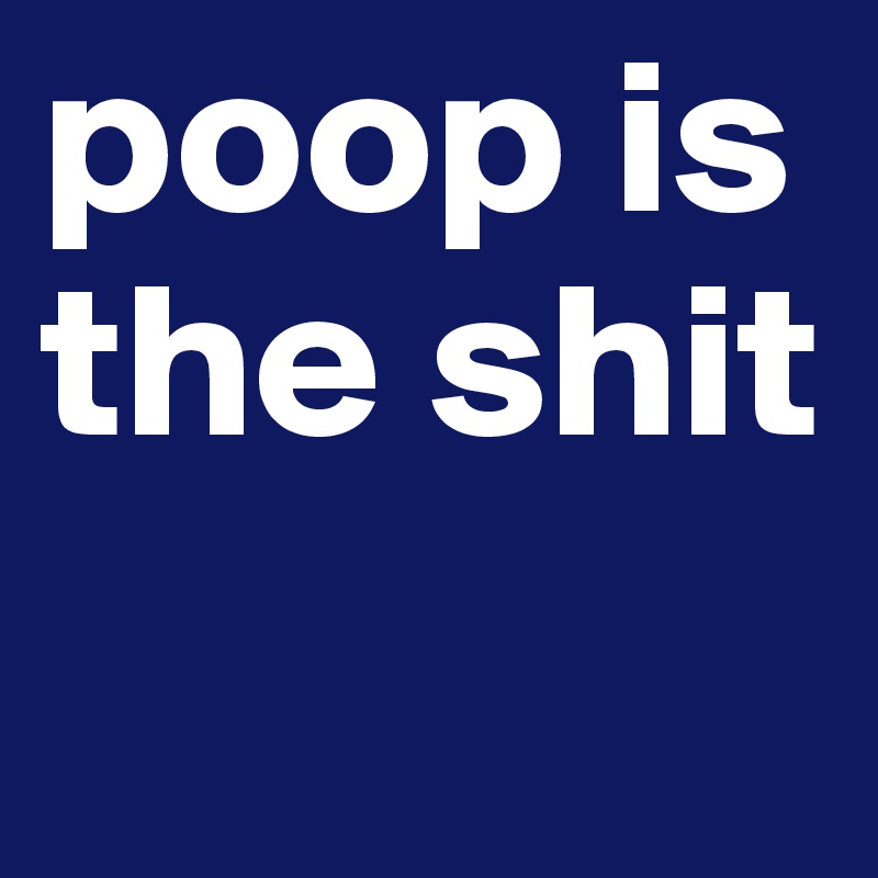 poop is the shit