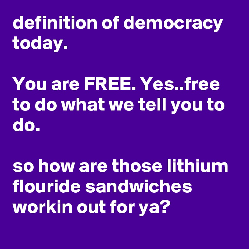 definition of democracy today.

You are FREE. Yes..free to do what we tell you to do. 

so how are those lithium flouride sandwiches workin out for ya? 