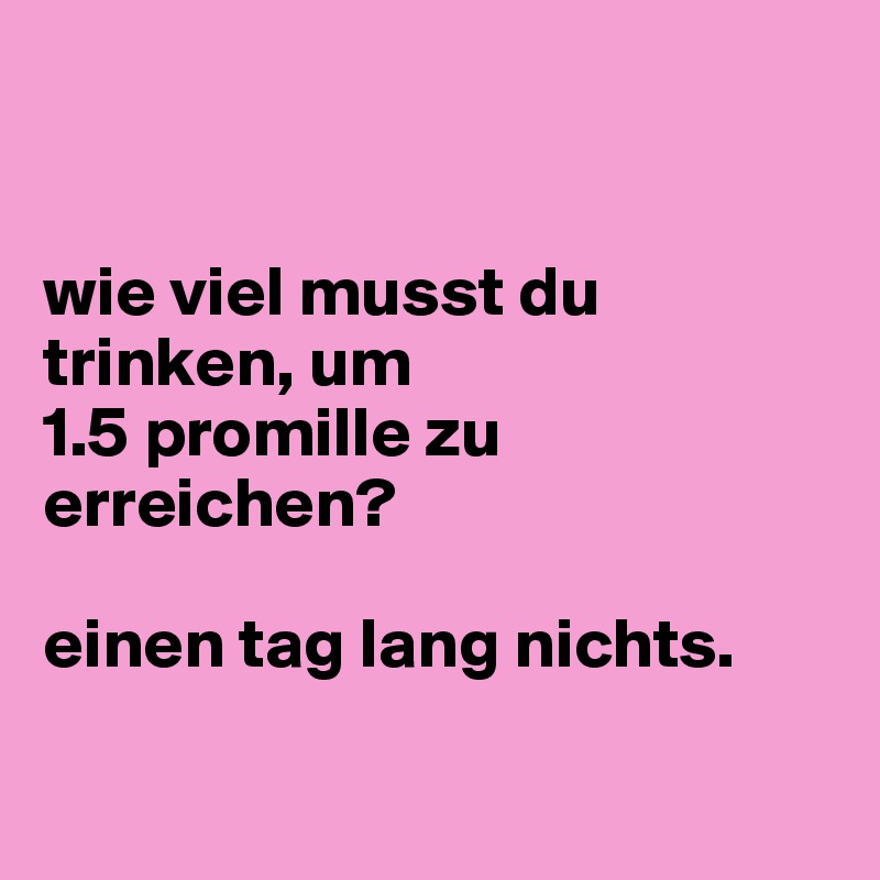 


wie viel musst du trinken, um
1.5 promille zu erreichen? 

einen tag lang nichts.

