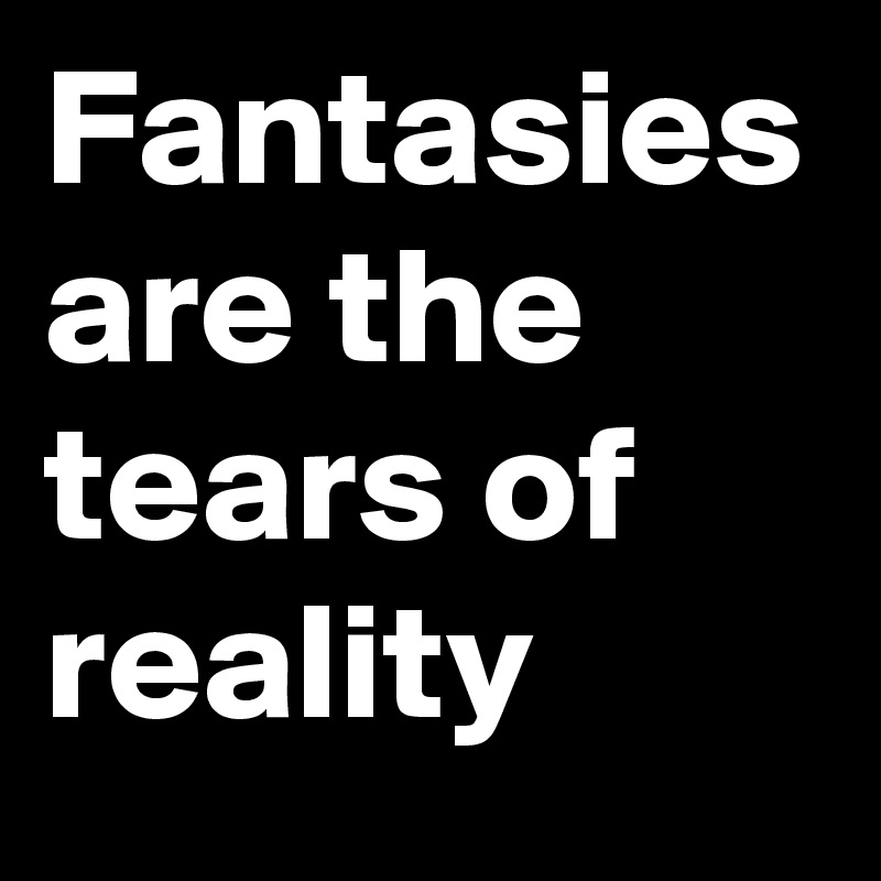 Fantasies are the tears of reality