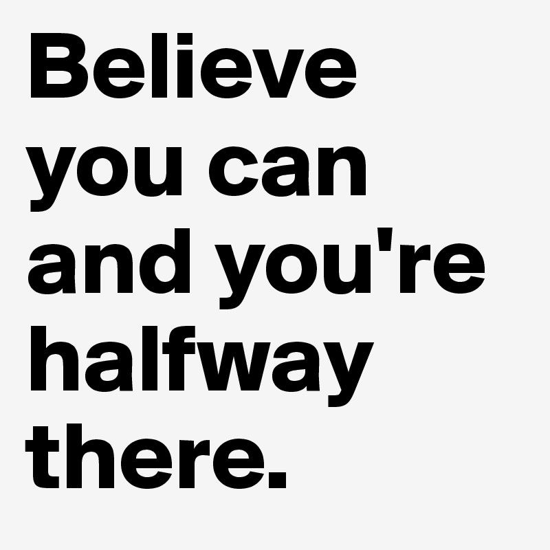 Believe you can and you're halfway there.