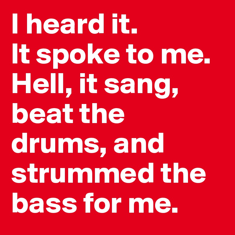 I heard it. 
It spoke to me.
Hell, it sang, beat the drums, and strummed the bass for me.