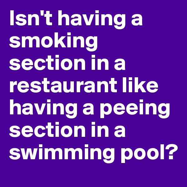 Isn't having a smoking section in a restaurant like having a peeing section in a swimming pool?