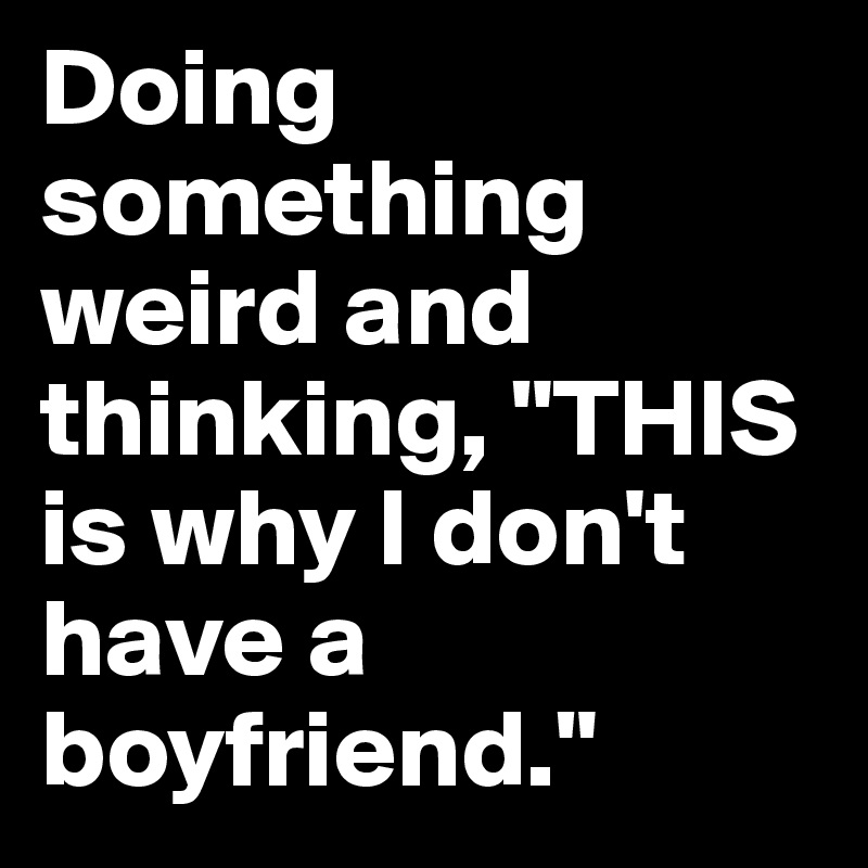 Doing something weird and thinking, "THIS is why I don't have a boyfriend."