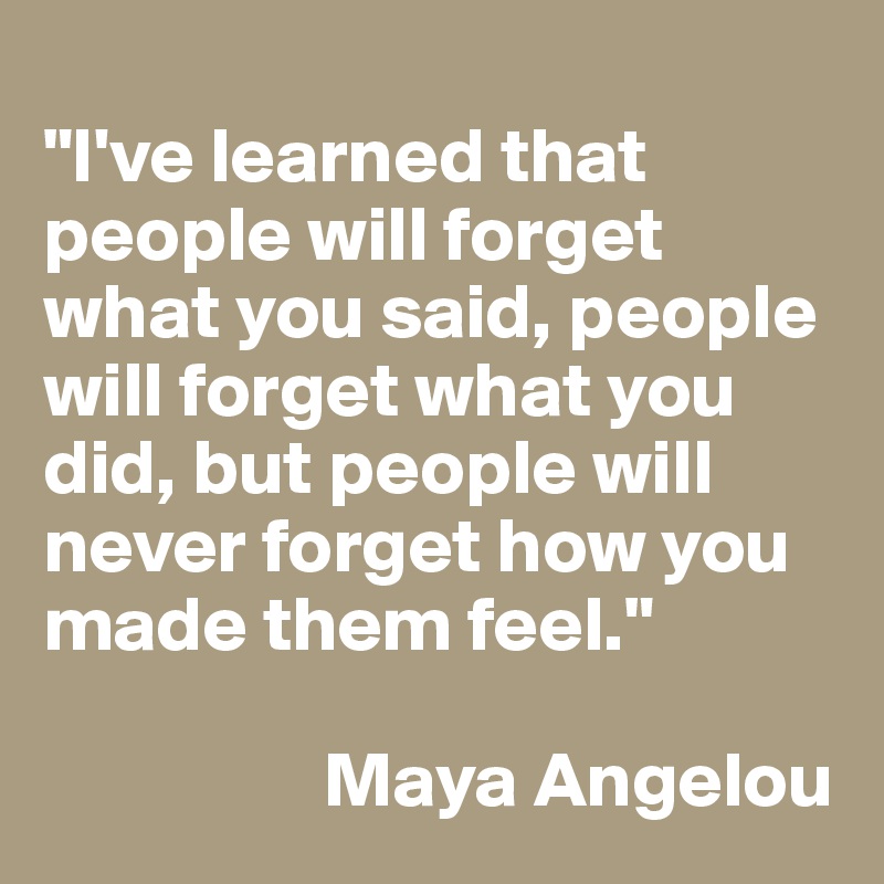 
"I've learned that people will forget what you said, people will forget what you did, but people will never forget how you made them feel." 

                  Maya Angelou