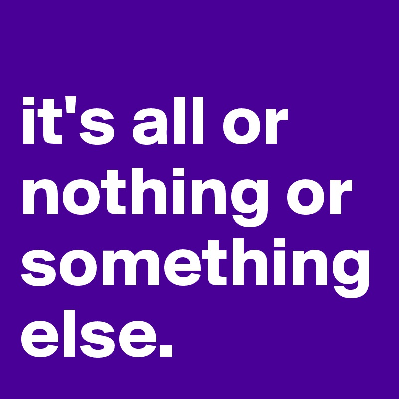
it's all or nothing or something else.
