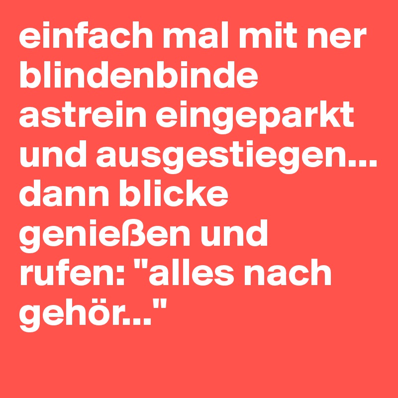 einfach mal mit ner blindenbinde astrein eingeparkt und ausgestiegen... dann blicke genießen und rufen: "alles nach gehör..." 