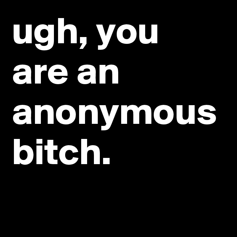 ugh, you are an anonymous bitch.