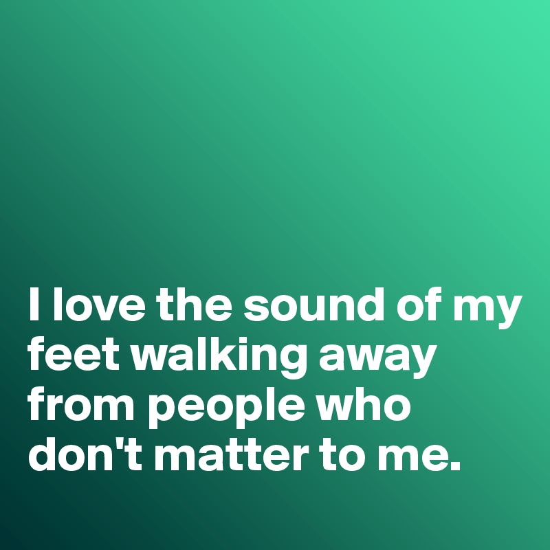 




I love the sound of my  feet walking away from people who don't matter to me. 