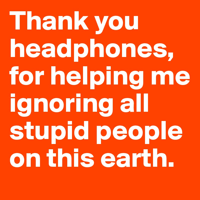 Thank you headphones, for helping me ignoring all stupid people on this earth.