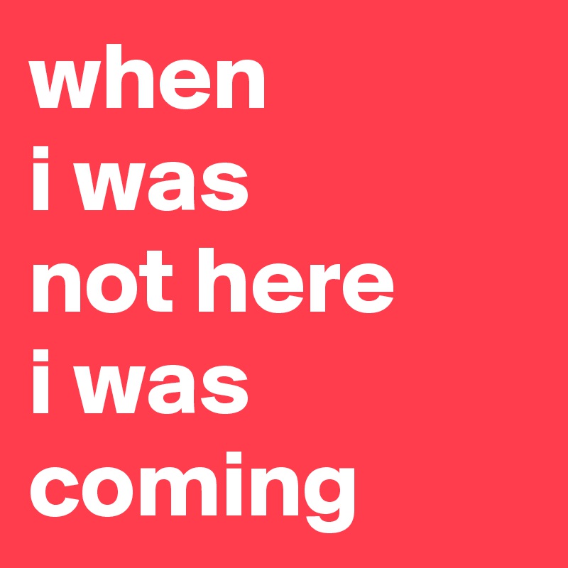 when 
i was 
not here
i was 
coming