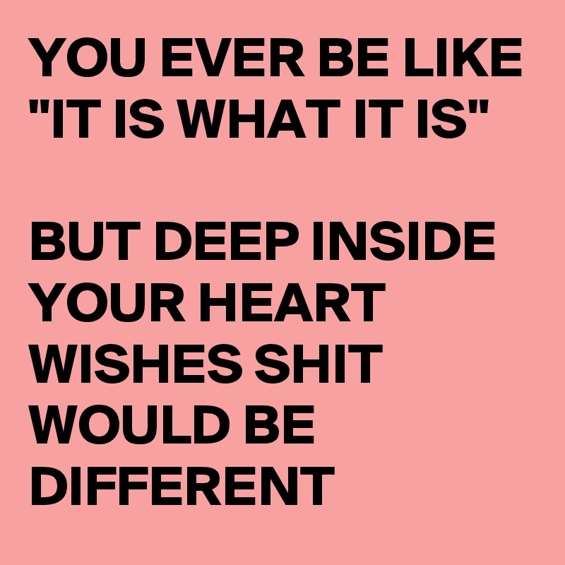 YOU EVER BE LIKE 
"IT IS WHAT IT IS"

BUT DEEP INSIDE YOUR HEART WISHES SHIT WOULD BE DIFFERENT 