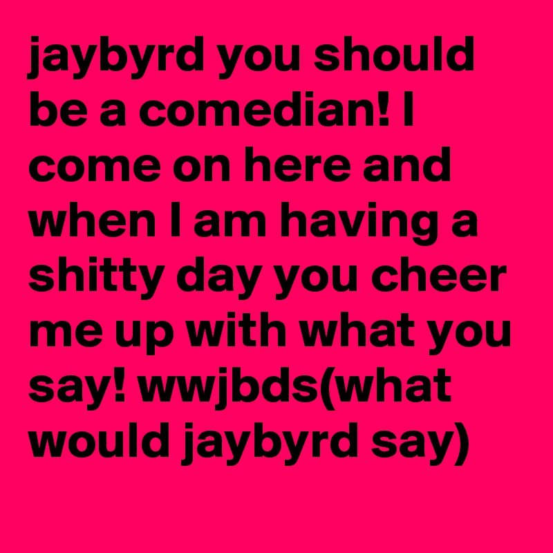 jaybyrd you should be a comedian! I come on here and when I am having a shitty day you cheer me up with what you say! wwjbds(what would jaybyrd say)