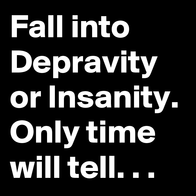 Fall into Depravity or Insanity. Only time will tell. . .