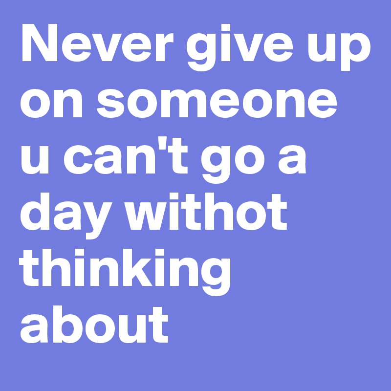 Never give up on someone u can't go a day withot thinking about