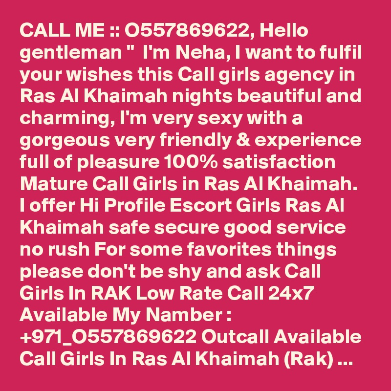 CALL ME :: O557869622, Hello gentleman "  I'm Neha, I want to fulfil your wishes this Call girls agency in Ras Al Khaimah nights beautiful and charming, I'm very sexy with a gorgeous very friendly & experience full of pleasure 100% satisfaction Mature Call Girls in Ras Al Khaimah. I offer Hi Profile Escort Girls Ras Al Khaimah safe secure good service  no rush For some favorites things please don't be shy and ask Call Girls In RAK Low Rate Call 24x7 Available My Namber : +971_O557869622 Outcall Available Call Girls In Ras Al Khaimah (Rak) ...