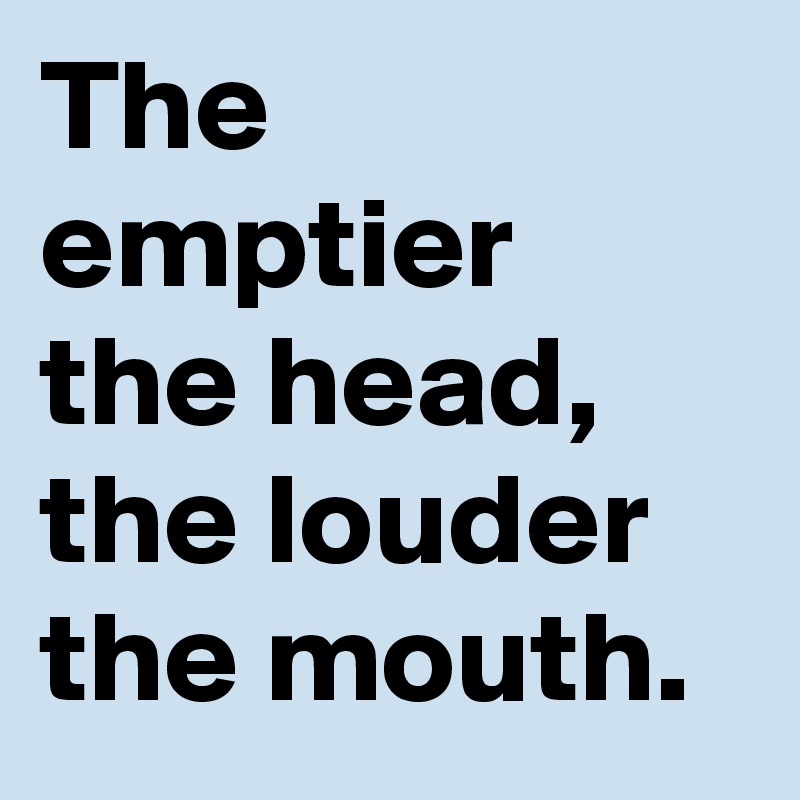 The emptier the head, the louder the mouth.