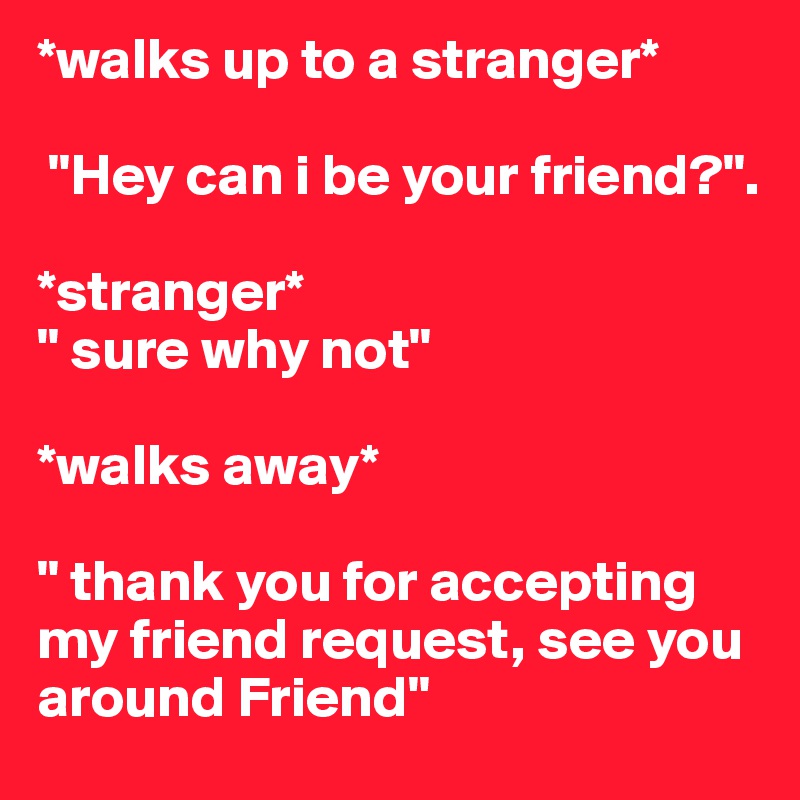 *walks up to a stranger*

 "Hey can i be your friend?". 

*stranger* 
" sure why not" 

*walks away*
 
" thank you for accepting my friend request, see you around Friend"