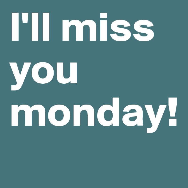 I'll miss you monday!