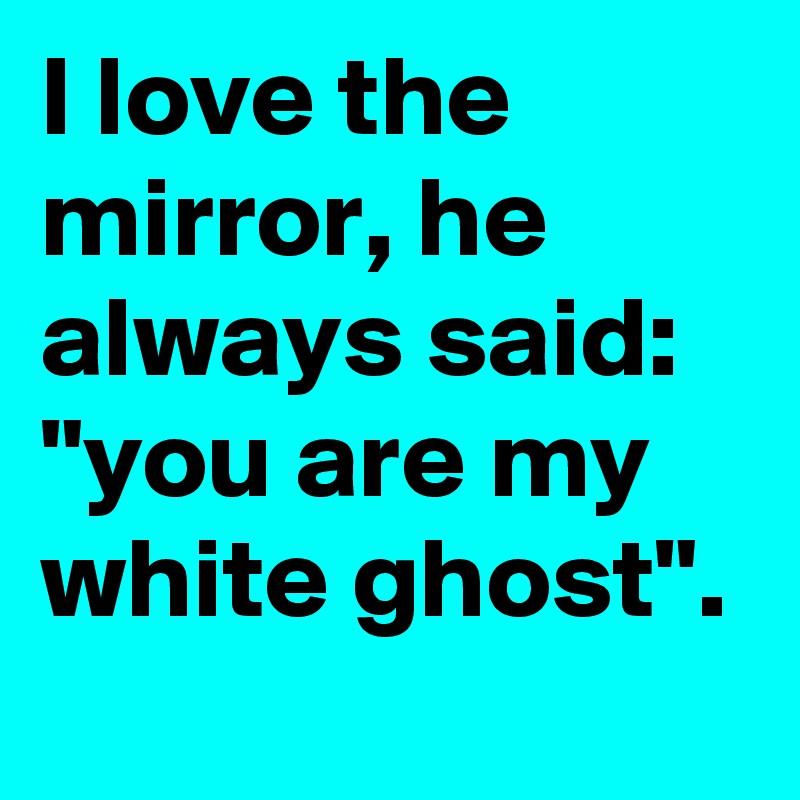 I love the mirror, he always said: "you are my white ghost".