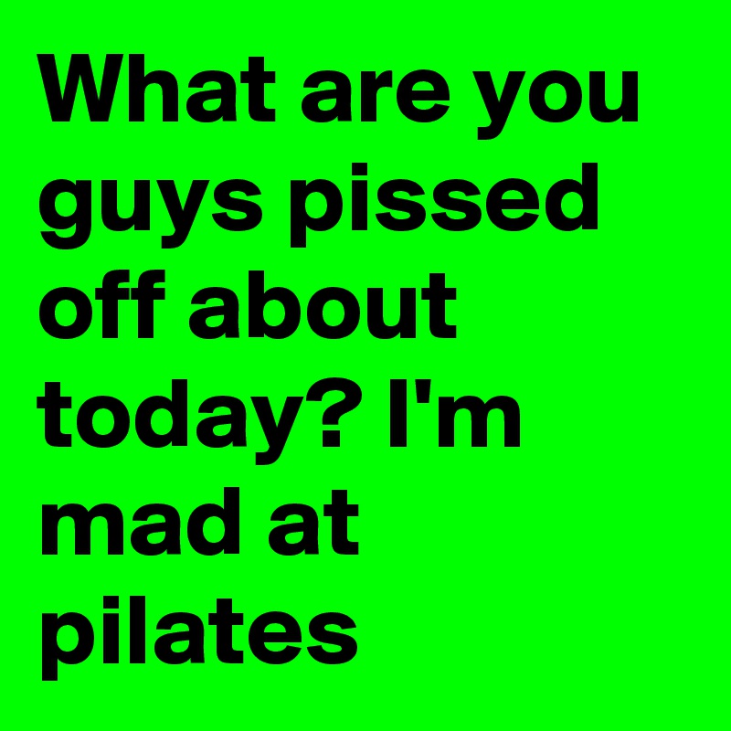 What are you guys pissed off about today? I'm mad at pilates