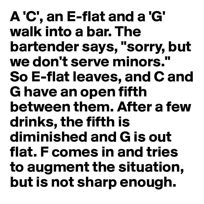 A 'C', an E-flat and a 'G' walk into a bar. The bartender says, "sorry, but we don't serve minors." 
So E-flat leaves, and C and G have an open fifth between them. After a few drinks, the fifth is diminished and G is out flat. F comes in and tries to augment the situation, but is not sharp enough.
