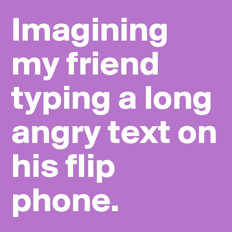 Imagining my friend typing a long angry text on his flip phone.