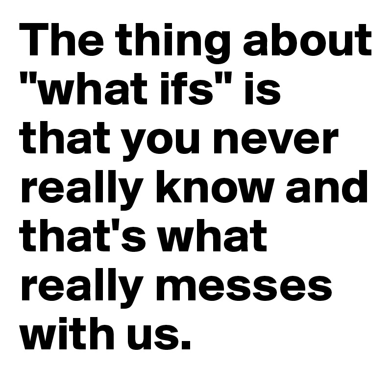 The thing about "what ifs" is that you never really know and that's what really messes with us. 