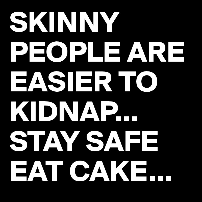 SKINNY PEOPLE ARE EASIER TO KIDNAP...
STAY SAFE
EAT CAKE...