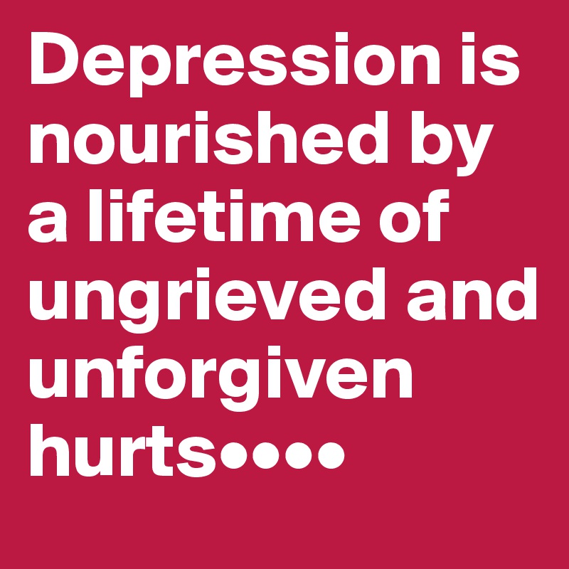 Depression is nourished by a lifetime of ungrieved and unforgiven hurts••••