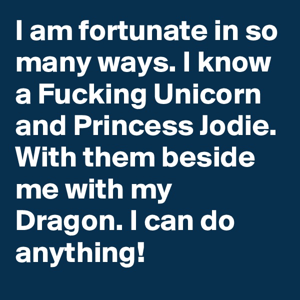 I am fortunate in so many ways. I know a Fucking Unicorn and Princess Jodie. With them beside me with my Dragon. I can do anything!