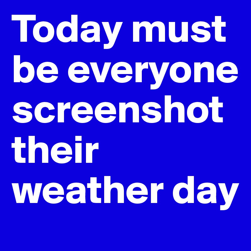 Today must be everyone screenshot their weather day