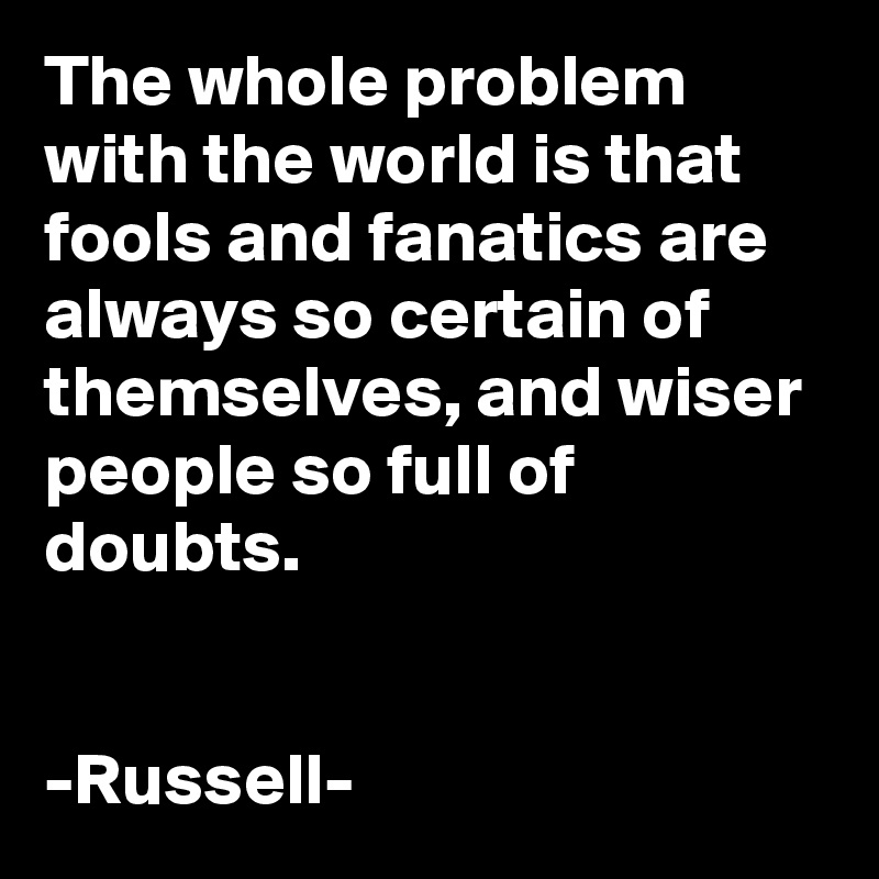 The whole problem with the world is that fools and fanatics are always so certain of themselves, and wiser people so full of doubts.


-Russell-