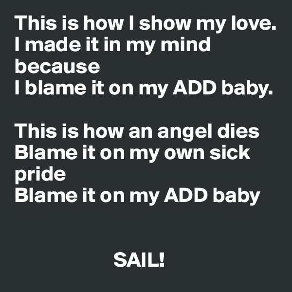This is how I show my love.
I made it in my mind because
I blame it on my ADD baby.

This is how an angel dies
Blame it on my own sick pride
Blame it on my ADD baby

                        
                       SAIL!