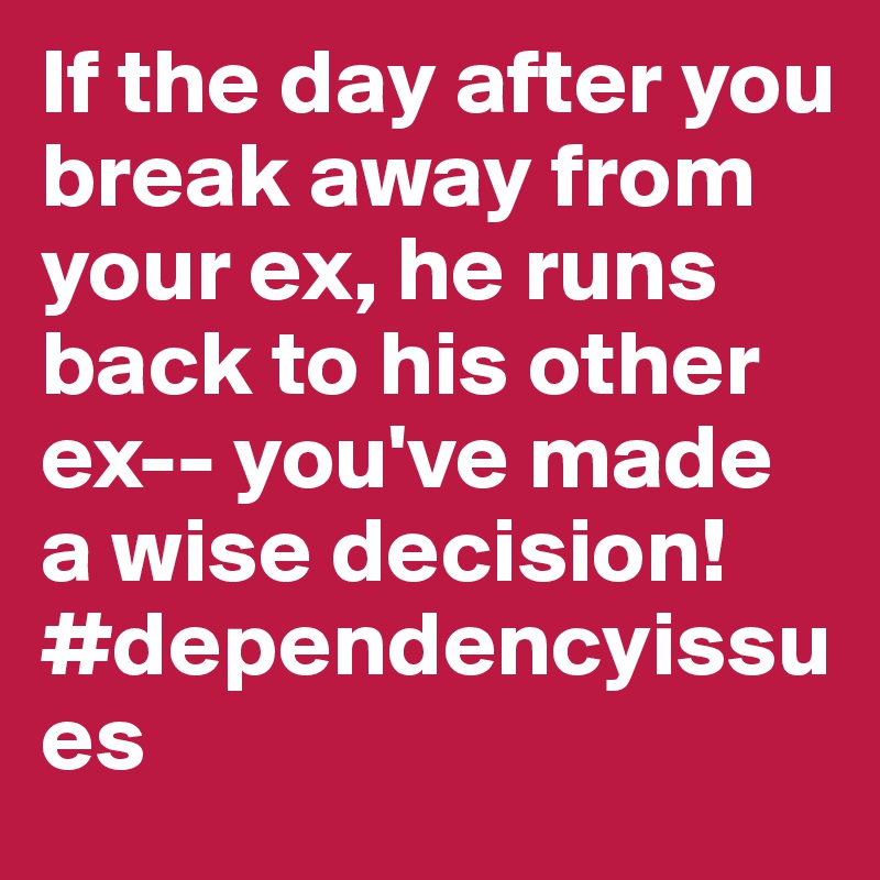 If the day after you break away from your ex, he runs back to his other ex-- you've made a wise decision!#dependencyissues