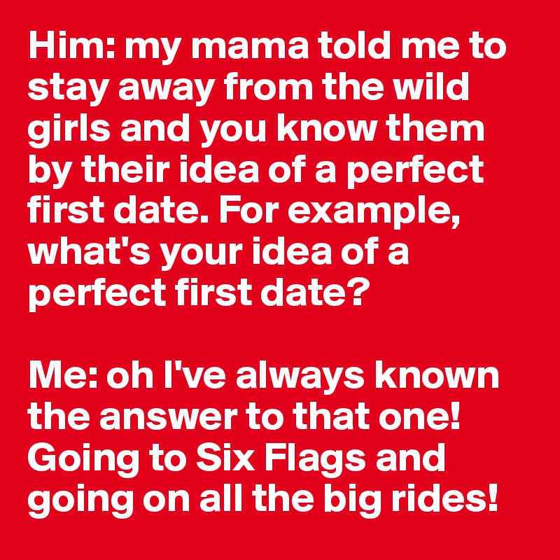 Him: my mama told me to stay away from the wild girls and you know them by their idea of a perfect first date. For example, what's your idea of a perfect first date? 

Me: oh I've always known the answer to that one! Going to Six Flags and going on all the big rides! 