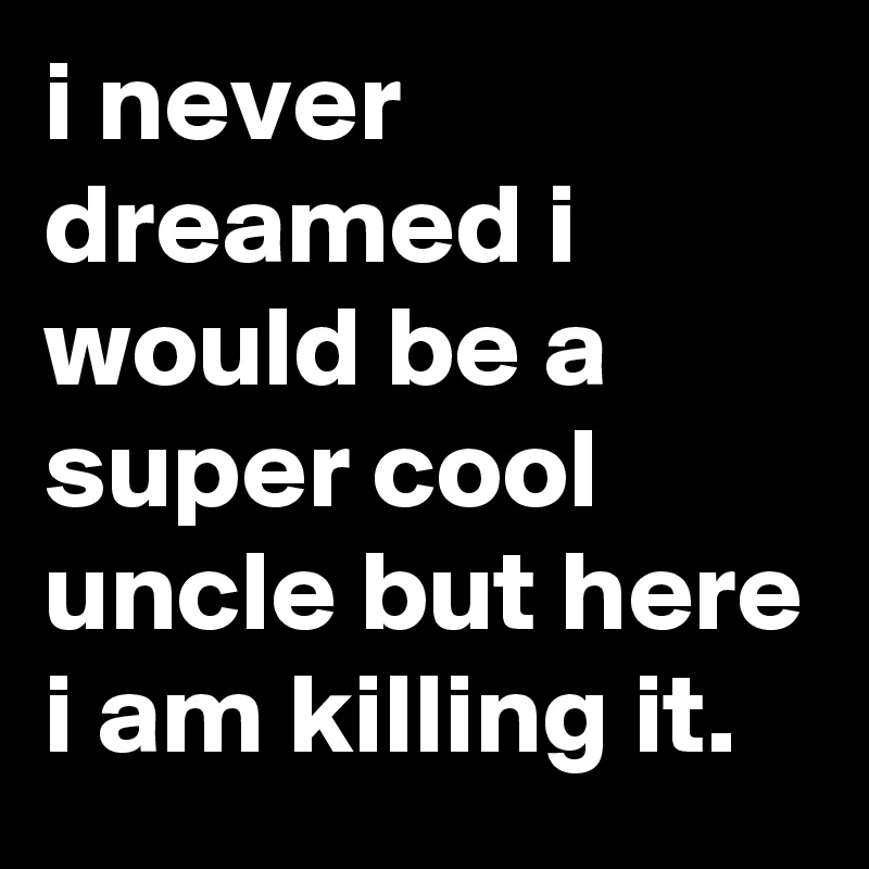 i never dreamed i would be a super cool uncle but here i am killing it.