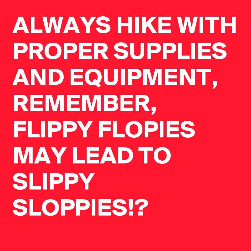 ALWAYS HIKE WITH PROPER SUPPLIES AND EQUIPMENT,  REMEMBER, FLIPPY FLOPIES MAY LEAD TO SLIPPY SLOPPIES!?