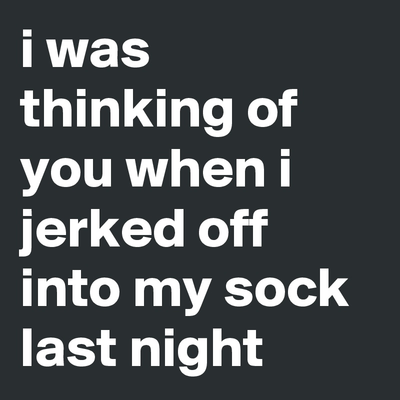 i was thinking of you when i jerked off into my sock last night
