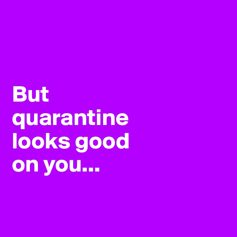 


But 
quarantine 
looks good 
on you...

