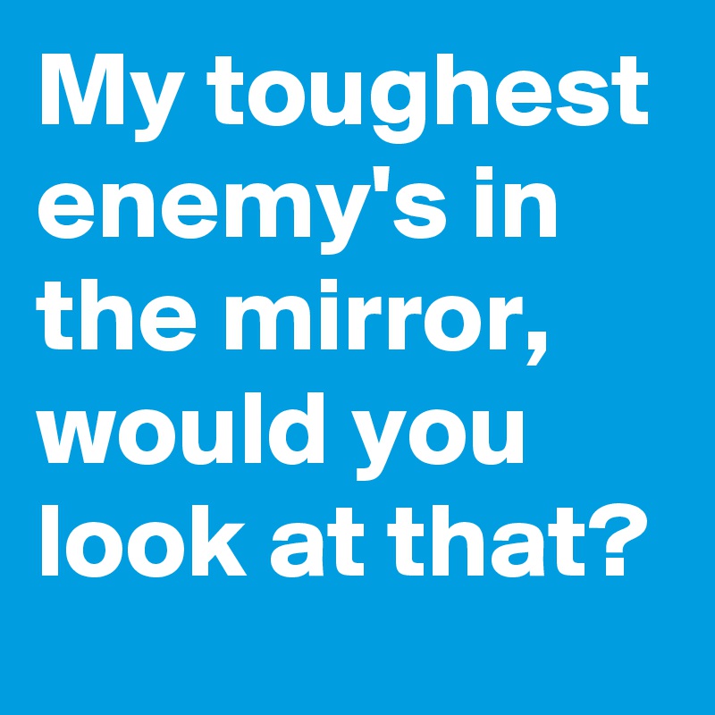 My toughest enemy's in the mirror, would you look at that?
