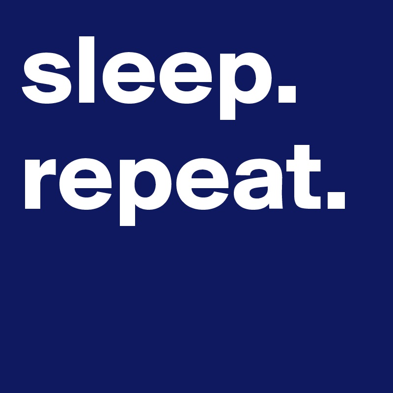 sleep.
repeat.