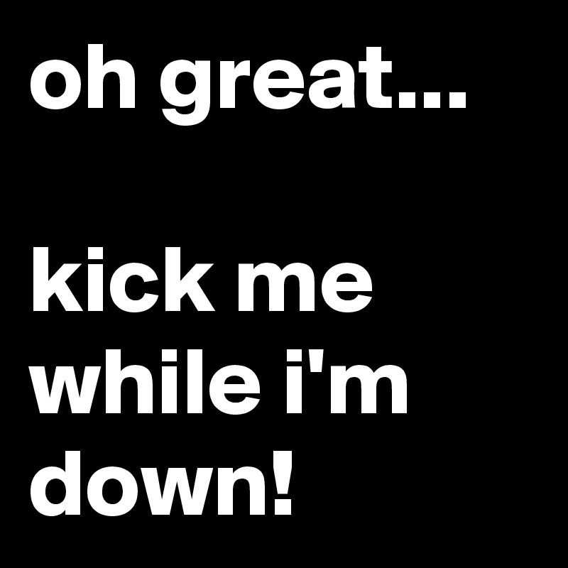 oh great...

kick me while i'm down!