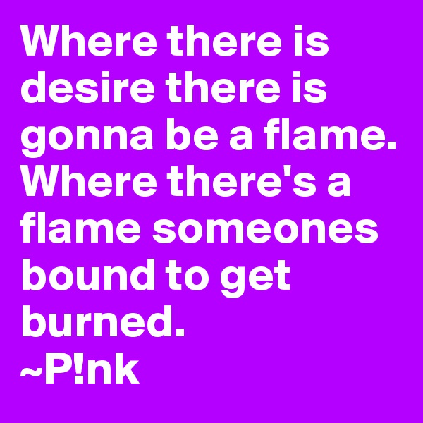 Where there is desire there is gonna be a flame. Where there's a flame someones bound to get burned.
~P!nk 