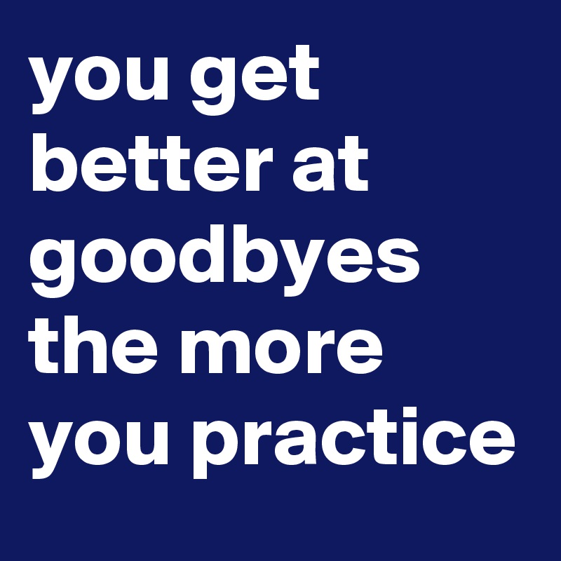 you get better at goodbyes the more you practice