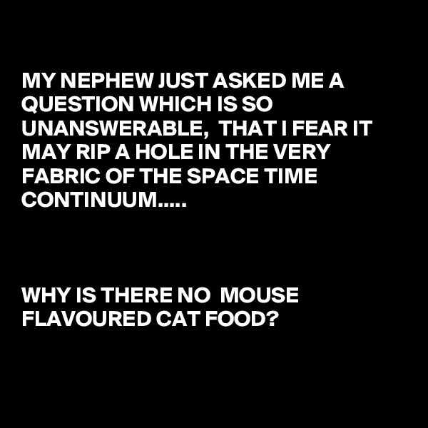 

MY NEPHEW JUST ASKED ME A QUESTION WHICH IS SO UNANSWERABLE,  THAT I FEAR IT MAY RIP A HOLE IN THE VERY FABRIC OF THE SPACE TIME CONTINUUM.....



WHY IS THERE NO  MOUSE 
FLAVOURED CAT FOOD?


